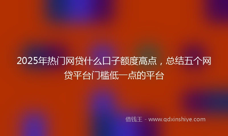 2025年热门网贷什么口子额度高点，总结五个网贷平台门槛低一点的平台
