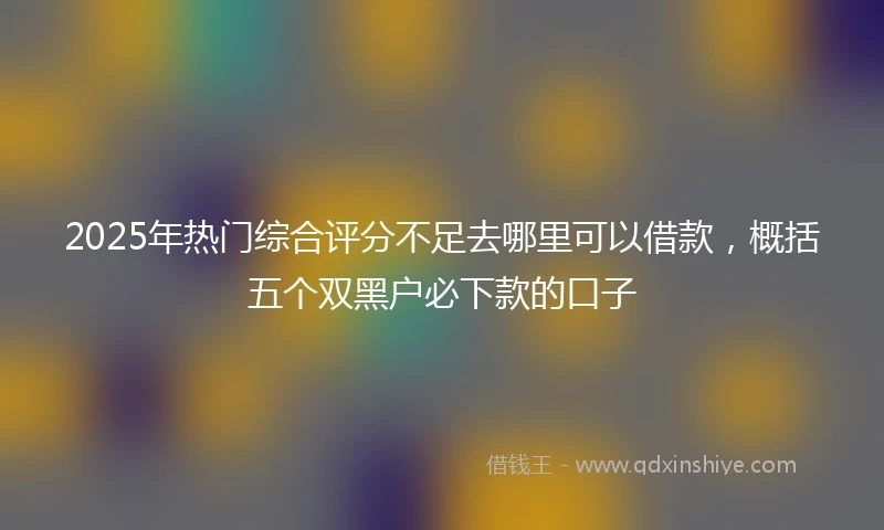 2025年热门综合评分不足去哪里可以借款，概括五个双黑户必下款的口子