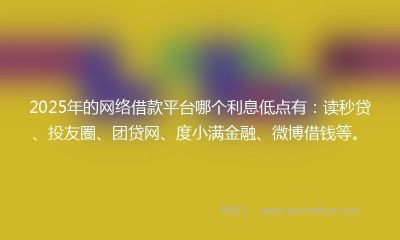 2025年的网络借款平台哪个利息低点有：读秒贷、投友圈、团贷网、度小满金融、微博借钱等。