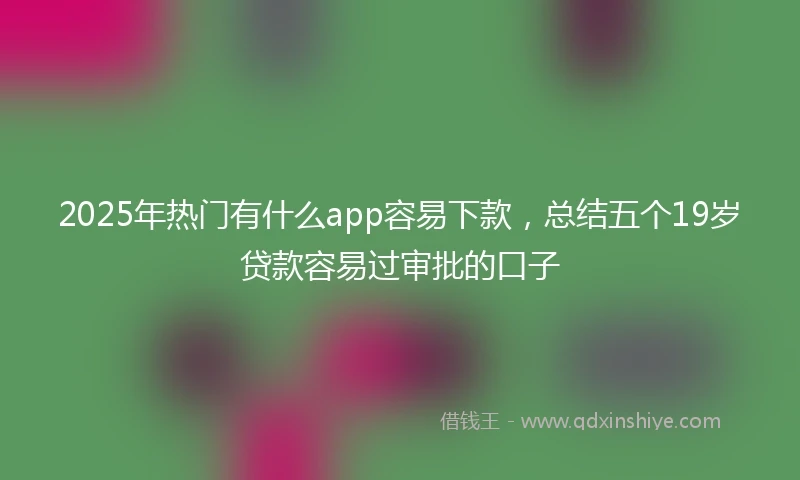 2025年热门有什么app容易下款，总结五个19岁贷款容易过审批的口子