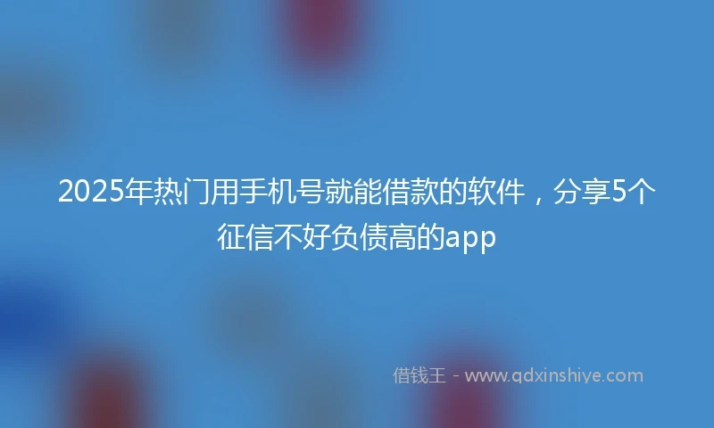 2025年热门用手机号就能借款的软件，分享5个征信不好负债高的app