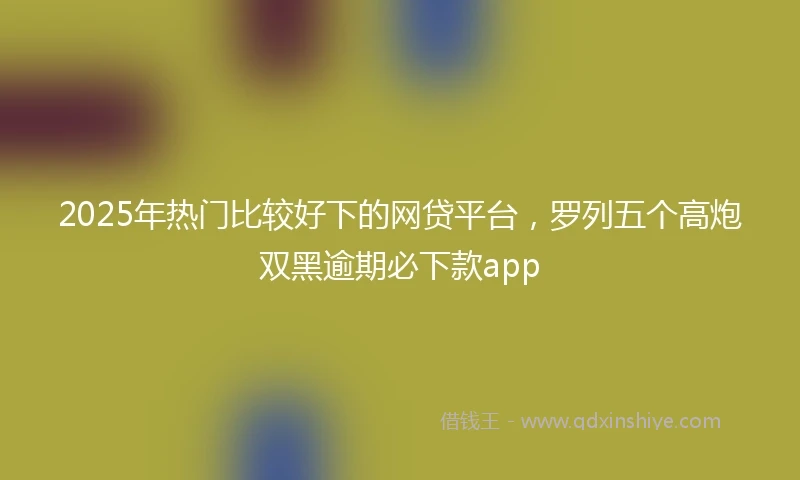 2025年热门比较好下的网贷平台，罗列五个高炮双黑逾期必下款app