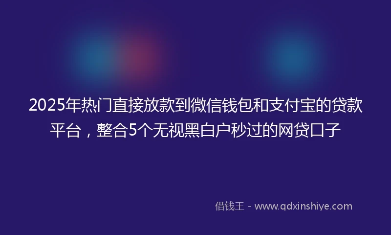 2025年热门直接放款到微信钱包和支付宝的贷款平台，整合5个无视黑白户秒过的网贷口子