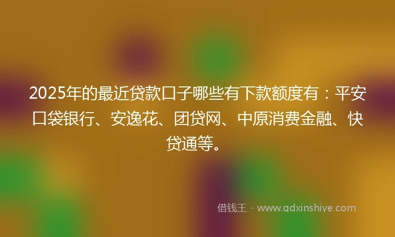 2025年的最近贷款口子哪些有下款额度有：平安口袋银行、安逸花、团贷网、中原消费金融、快贷通等。