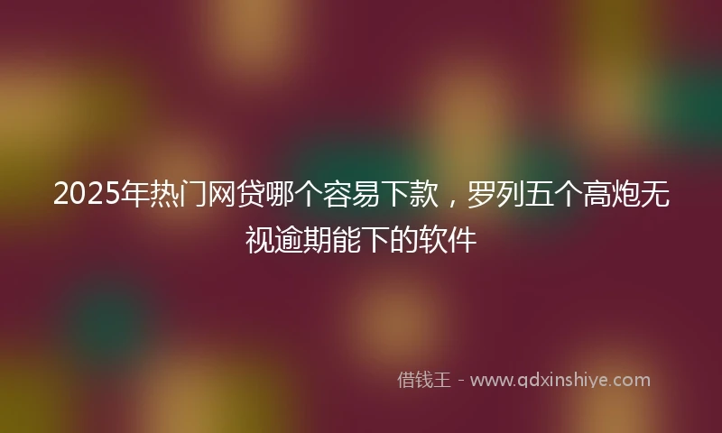 2025年热门网贷哪个容易下款，罗列五个高炮无视逾期能下的软件