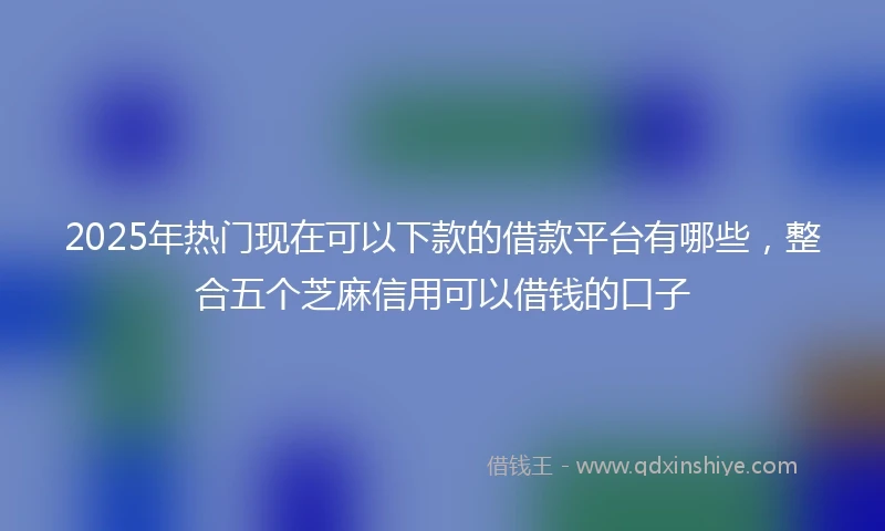 2025年热门现在可以下款的借款平台有哪些，整合五个芝麻信用可以借钱的口子