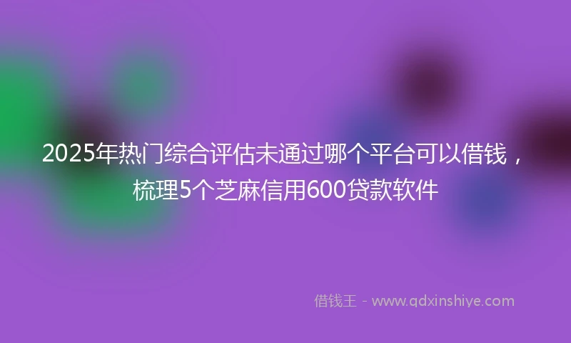2025年热门综合评估未通过哪个平台可以借钱，梳理5个芝麻信用600贷款软件