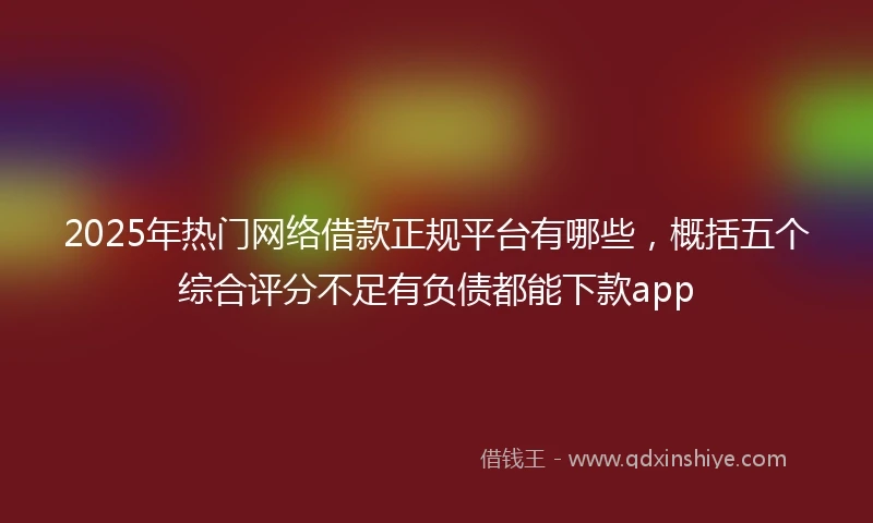 2025年热门网络借款正规平台有哪些，概括五个综合评分不足有负债都能下款app