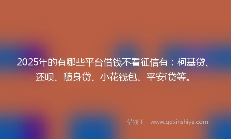 2025年的有哪些平台借钱不看征信有：柯基贷、还呗、随身贷、小花钱包、平安i贷等。
