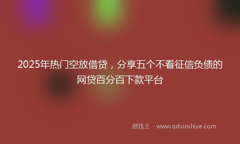 2025年热门空放借贷，分享五个不看征信负债的网贷百分百下款平台