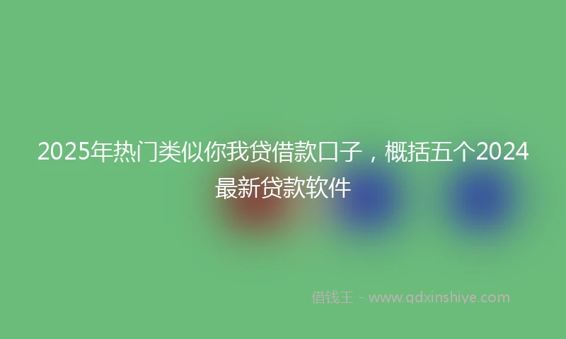 2025年热门类似你我贷借款口子，概括五个2024最新贷款软件