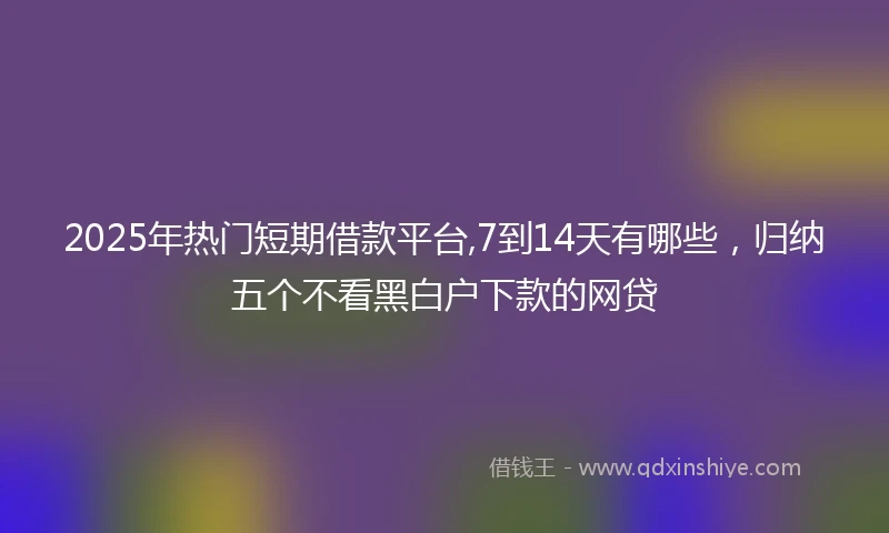 2025年热门短期借款平台,7到14天有哪些，归纳五个不看黑白户下款的网贷
