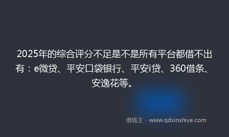 2025年的综合评分不足是不是所有平台都借不出有：e微贷、平安口袋银行、平安i贷、360借条、安逸花等。