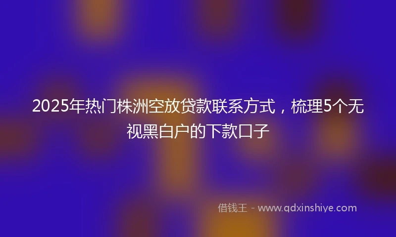 2025年热门株洲空放贷款联系方式，梳理5个无视黑白户的下款口子
