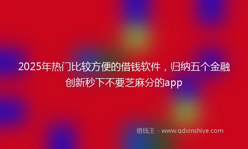 2025年热门比较方便的借钱软件，归纳五个金融创新秒下不要芝麻分的app