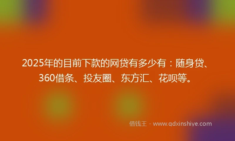 2025年的目前下款的网贷有多少有：随身贷、360借条、投友圈、东方汇、花呗等。
