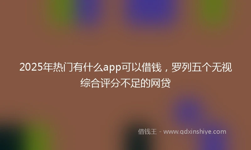 2025年热门有什么app可以借钱，罗列五个无视综合评分不足的网贷