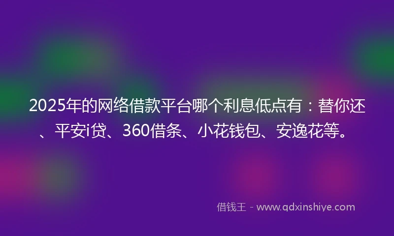 2025年的网络借款平台哪个利息低点有：替你还、平安i贷、360借条、小花钱包、安逸花等。