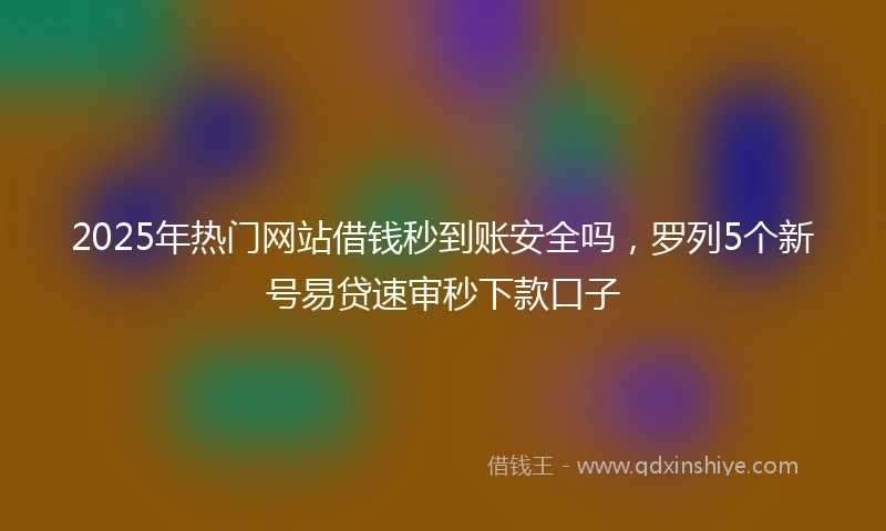 2025年热门网站借钱秒到账安全吗，罗列5个新号易贷速审秒下款口子