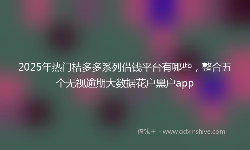 2025年热门桔多多系列借钱平台有哪些，整合五个无视逾期大数据花户黑户app