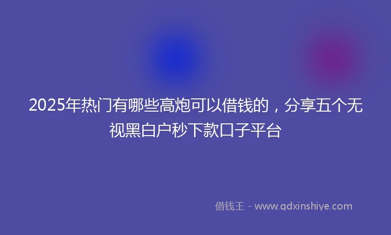 2025年热门有哪些高炮可以借钱的，分享五个无视黑白户秒下款口子平台