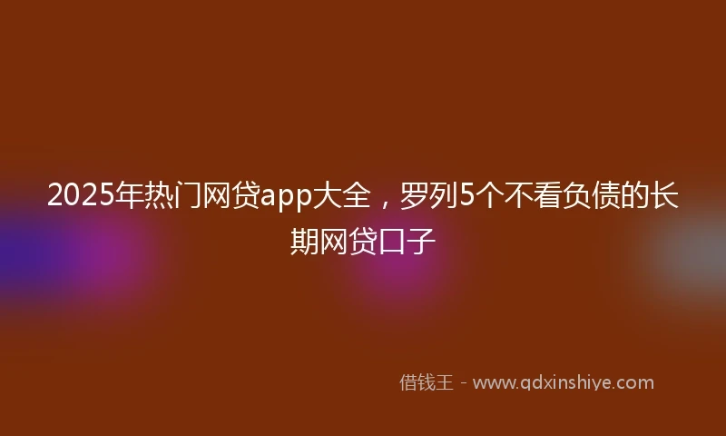 2025年热门网贷app大全，罗列5个不看负债的长期网贷口子