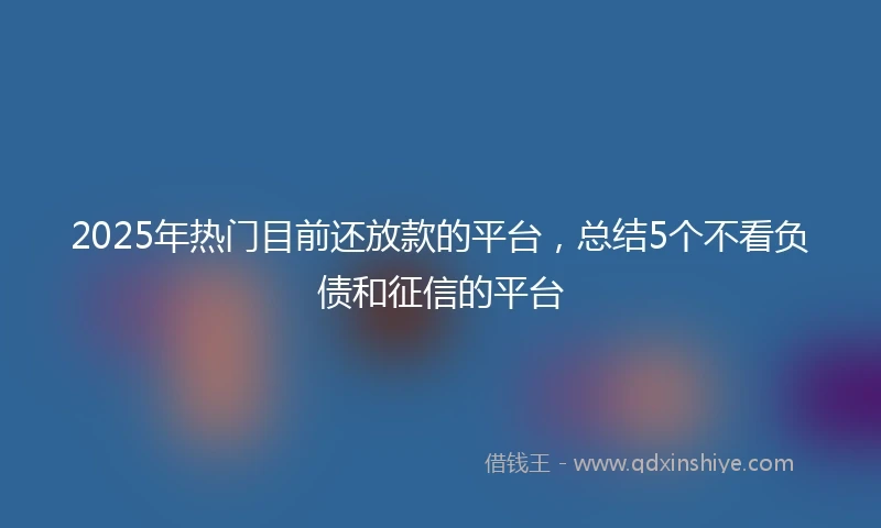 2025年热门目前还放款的平台，总结5个不看负债和征信的平台