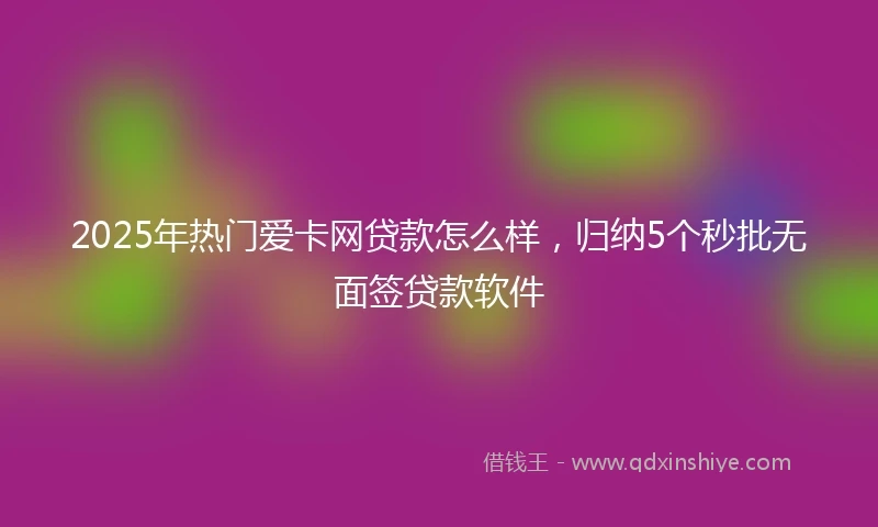 2025年热门爱卡网贷款怎么样，归纳5个秒批无面签贷款软件
