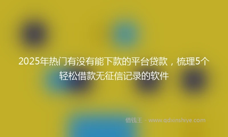2025年热门有没有能下款的平台贷款，梳理5个轻松借款无征信记录的软件