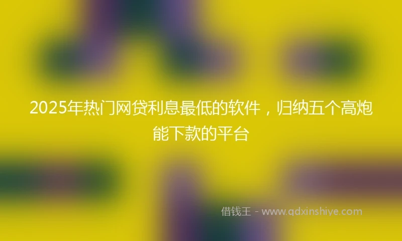 2025年热门网贷利息最低的软件，归纳五个高炮能下款的平台