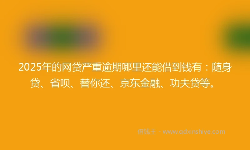 2025年的网贷严重逾期哪里还能借到钱有：随身贷、省呗、替你还、京东金融、功夫贷等。