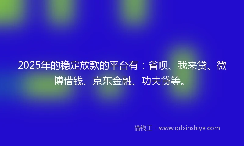 2025年的稳定放款的平台有：省呗、我来贷、微博借钱、京东金融、功夫贷等。