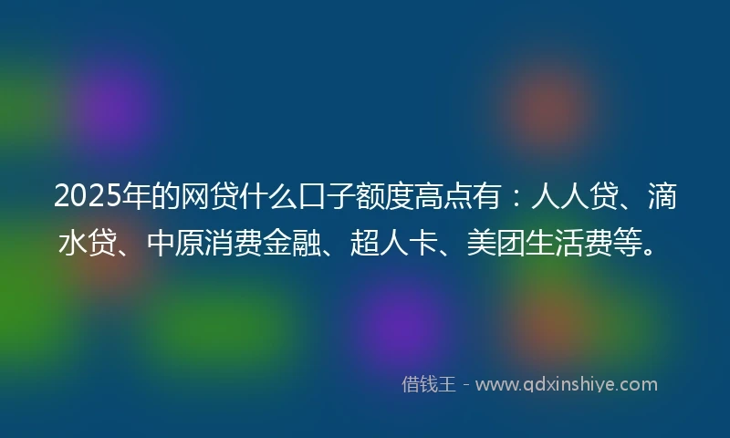 2025年的网贷什么口子额度高点有：人人贷、滴水贷、中原消费金融、超人卡、美团生活费等。