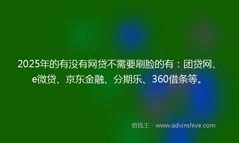2025年的有没有网贷不需要刷脸的有：团贷网、e微贷、京东金融、分期乐、360借条等。