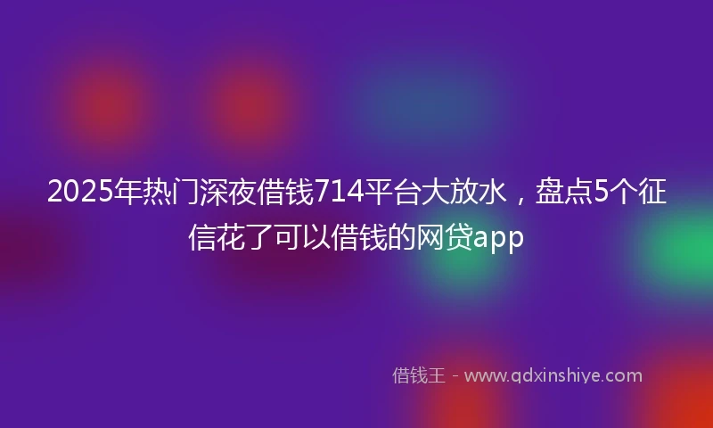 2025年热门深夜借钱714平台大放水，盘点5个征信花了可以借钱的网贷app