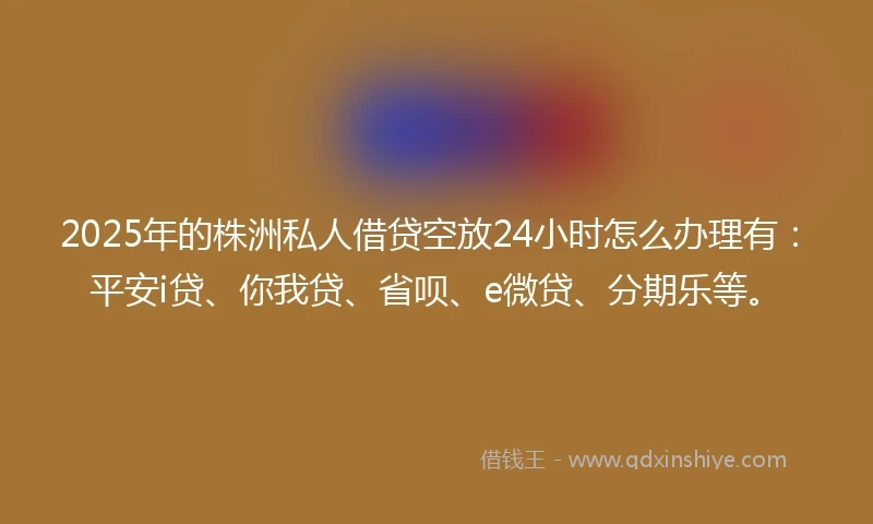 2025年的株洲私人借贷空放24小时怎么办理有：平安i贷、你我贷、省呗、e微贷、分期乐等。