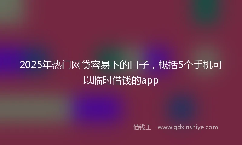 2025年热门网贷容易下的口子，概括5个手机可以临时借钱的app