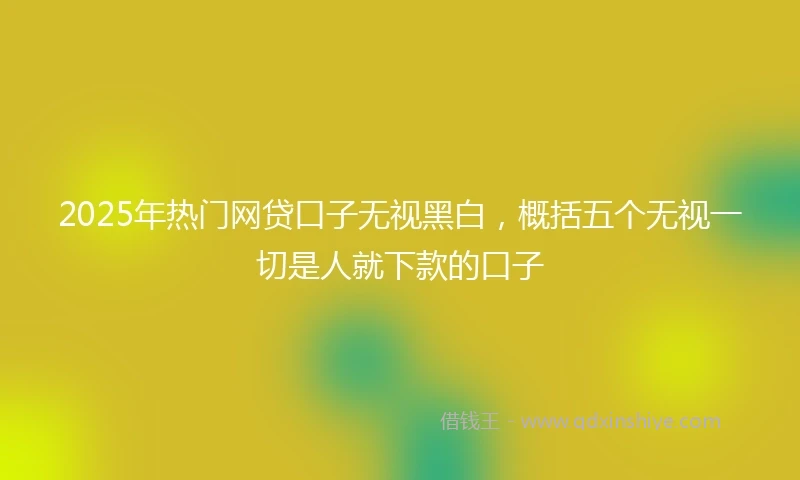 2025年热门网贷口子无视黑白，概括五个无视一切是人就下款的口子