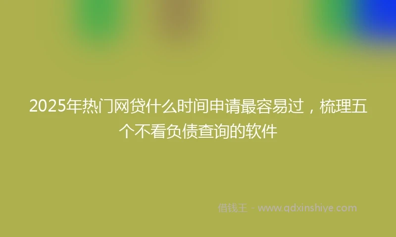 2025年热门网贷什么时间申请最容易过，梳理五个不看负债查询的软件