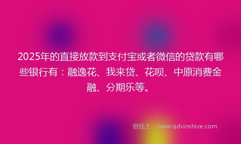 2025年的直接放款到支付宝或者微信的贷款有哪些银行有：融逸花、我来贷、花呗、中原消费金融、分期乐等。