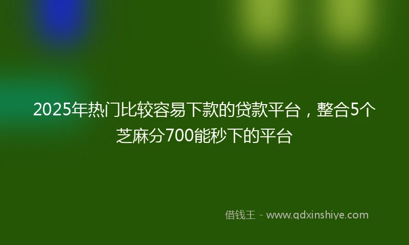 2025年热门比较容易下款的贷款平台，整合5个芝麻分700能秒下的平台