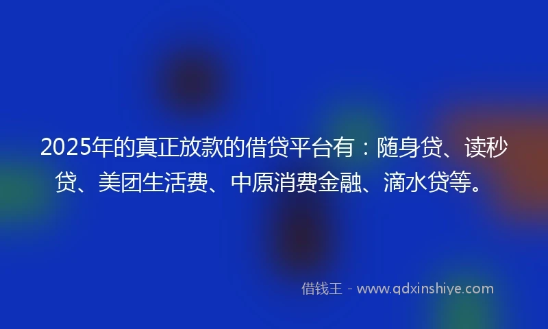 2025年的真正放款的借贷平台有：随身贷、读秒贷、美团生活费、中原消费金融、滴水贷等。