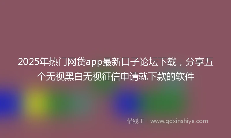 2025年热门网贷app最新口子论坛下载，分享五个无视黑白无视征信申请就下款的软件