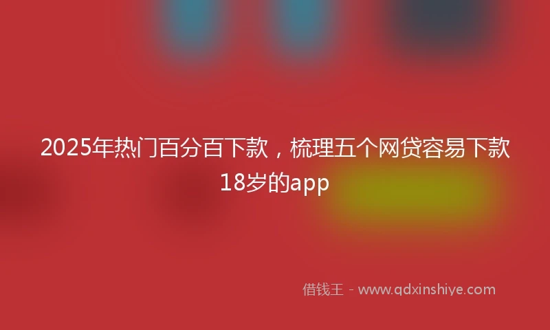 2025年热门百分百下款，梳理五个网贷容易下款18岁的app