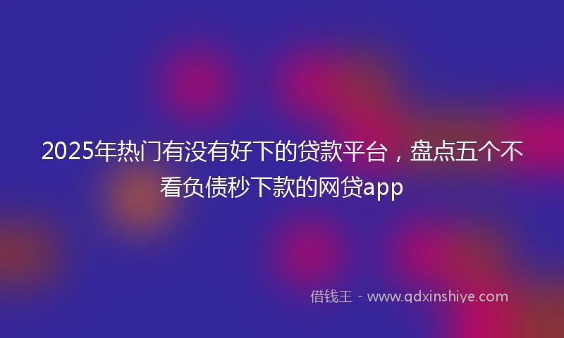 2025年热门有没有好下的贷款平台，盘点五个不看负债秒下款的网贷app