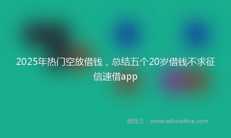 2025年热门空放借钱，总结五个20岁借钱不求征信速借app