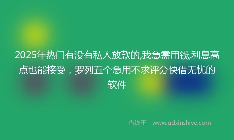 2025年热门有没有私人放款的,我急需用钱,利息高点也能接受，罗列五个急用不求评分快借无忧的软件