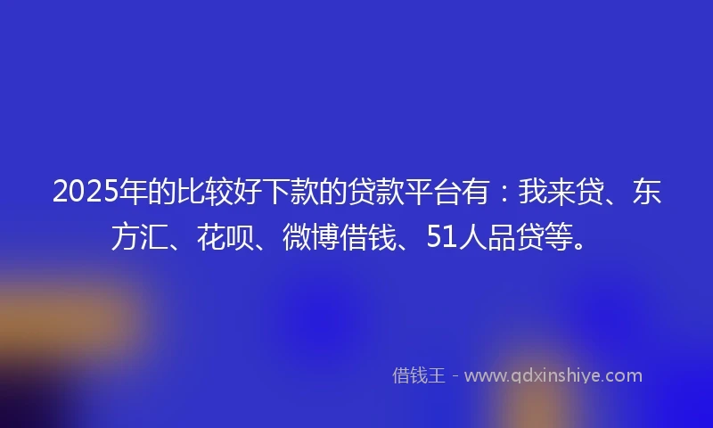 2025年的比较好下款的贷款平台有：我来贷、东方汇、花呗、微博借钱、51人品贷等。