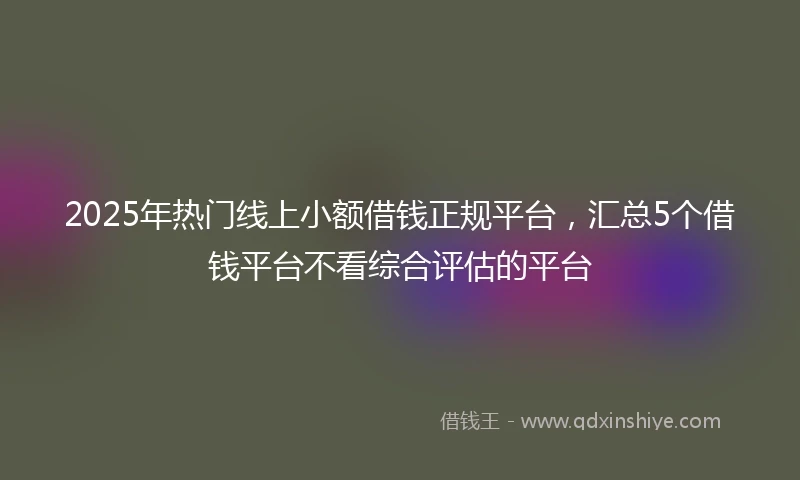 2025年热门线上小额借钱正规平台，汇总5个借钱平台不看综合评估的平台