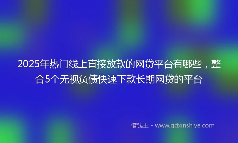 2025年热门线上直接放款的网贷平台有哪些，整合5个无视负债快速下款长期网贷的平台